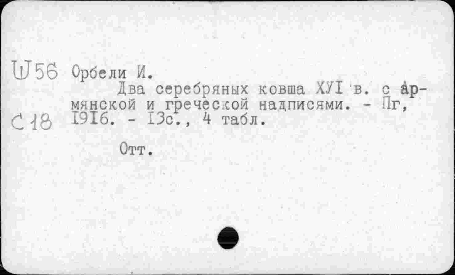 ﻿U56 Орбели и.
Два серебряных ковша ХУІ в. с Армянской и греческой надписями. - Пг, £	1916. - 13с., 4 табл.
Отт.